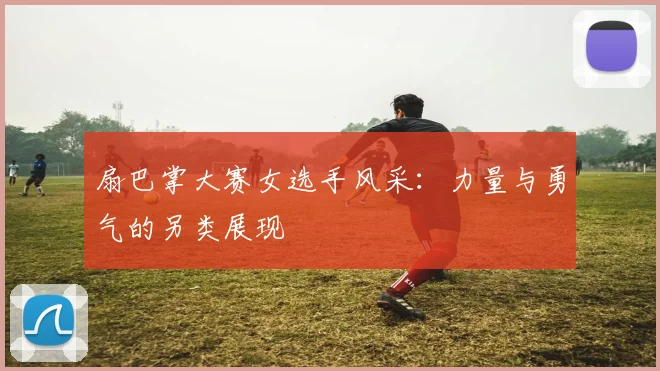 扇巴掌大赛女选手风采：力量与勇气的另类展现