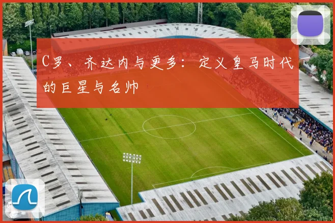 C罗、齐达内与更多：定义皇马时代的巨星与名帅