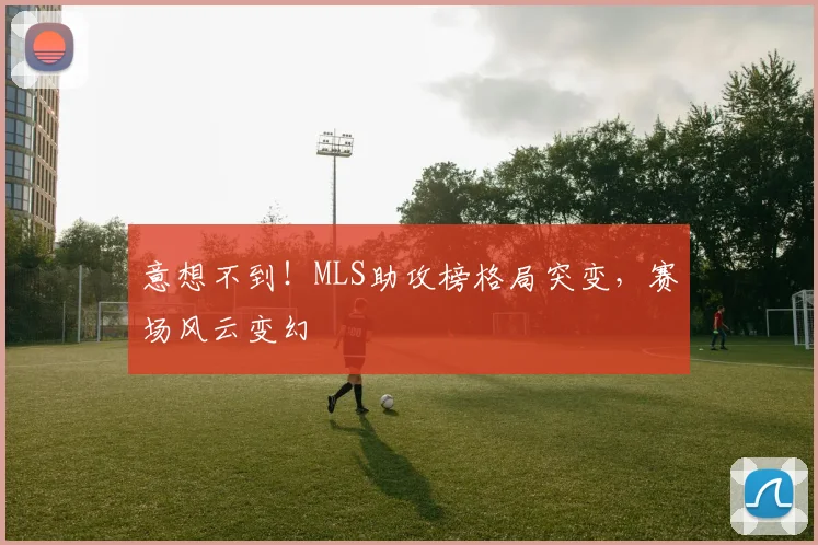 意想不到！MLS助攻榜格局突变，赛场风云变幻