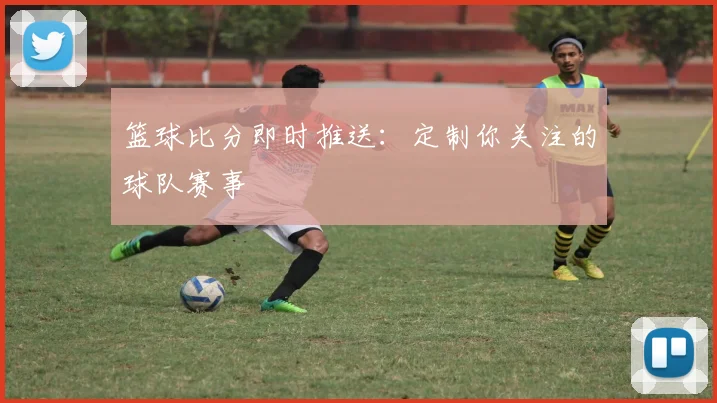 篮球比分即时推送：定制你关注的球队赛事