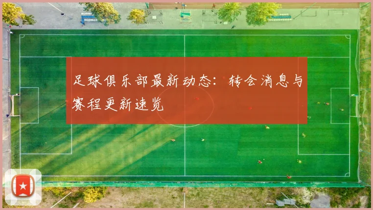 足球俱乐部最新动态：转会消息与赛程更新速览