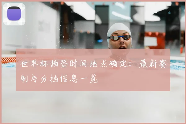 世界杯抽签时间地点确定：最新赛制与分档信息一览