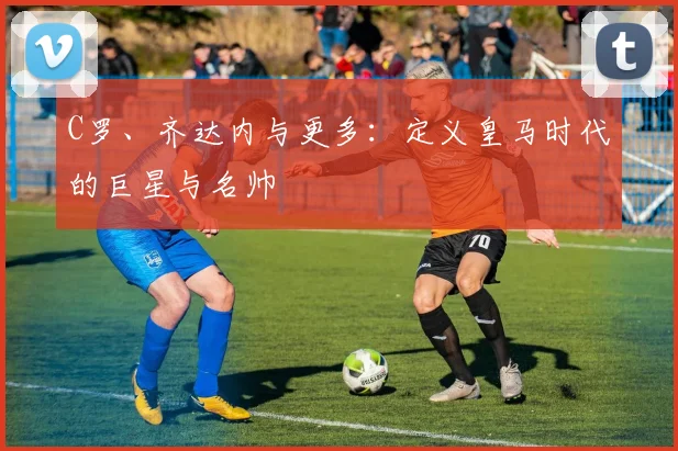 C罗、齐达内与更多：定义皇马时代的巨星与名帅