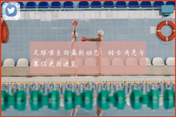 足球俱乐部最新动态：转会消息与赛程更新速览