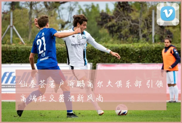 仙秦荟落户海鹏高尔夫俱乐部 引领高端社交酱酒新风尚